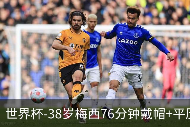 世界杯-38岁梅西76分钟戴帽+平历史纪录 阿根廷3-0阿尔及利亚