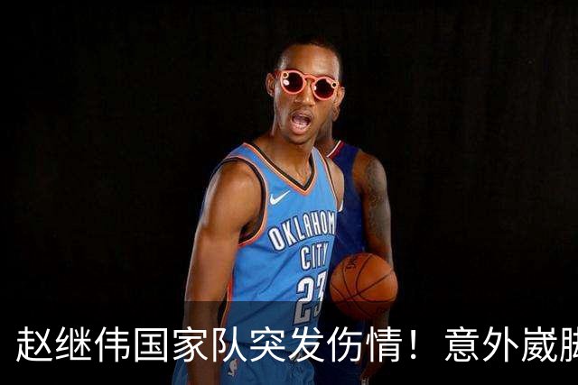 赵继伟国家队突发伤情！意外崴脚，幸好无碍，期待别缺席世预赛！